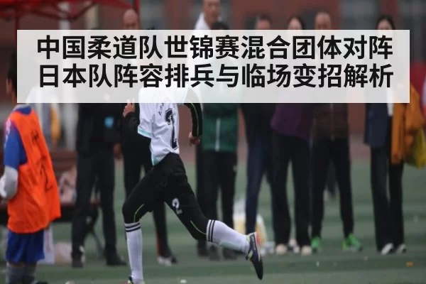 中国柔道队世锦赛混合团体对阵日本队阵容排兵与临场变招解析